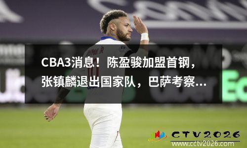 CBA3消息！陈盈骏加盟首钢，张镇麟退出国家队，巴萨考察中国球员