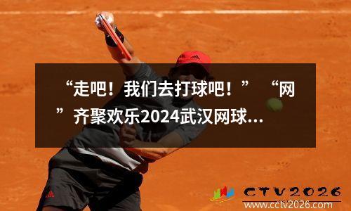 “走吧！我们去打球吧！” “网”齐聚欢乐2024武汉网球公开赛特别策划活动
