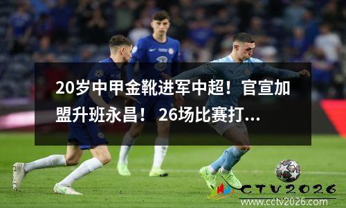 20岁中甲金靴进军中超！官宣加盟升班永昌！ 26场比赛打进22球