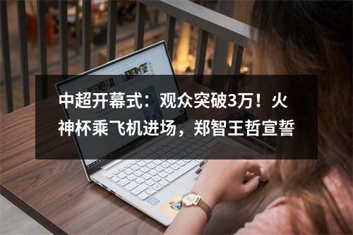 中超开幕式：观众突破3万！火神杯乘飞机进场，郑智王哲宣誓