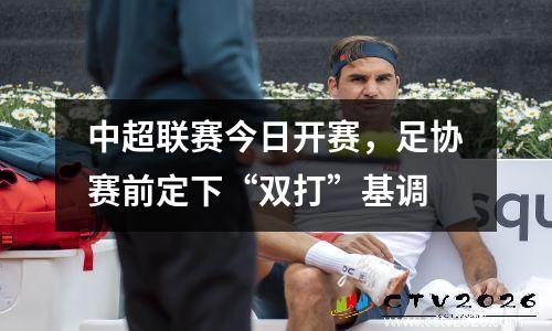 中超联赛今日开赛，足协赛前定下“双打”基调