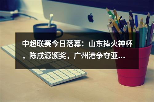 中超联赛今日落幕：山东捧火神杯，陈戌源颁奖，广州港争夺亚军