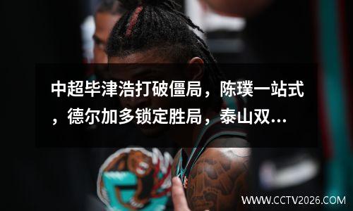 中超毕津浩打破僵局，陈璞一站式，德尔加多锁定胜局，泰山双打30止城城连败