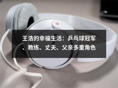 王浩的幸福生活：乒乓球冠军、教练、丈夫、父亲多重角色