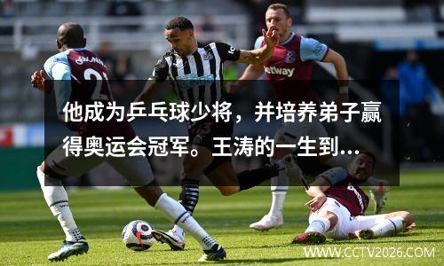 他成为乒乓球少将，并培养弟子赢得奥运会冠军。王涛的一生到底有多传奇？
