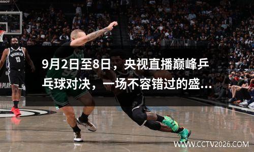 9月2日至8日，央视直播巅峰乒乓球对决，一场不容错过的盛宴！