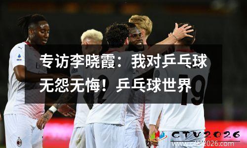 专访李晓霞：我对乒乓球无怨无悔！乒乓球世界