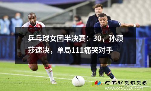 乒乓球女团半决赛：30，孙颖莎速决，单局111痛哭对手