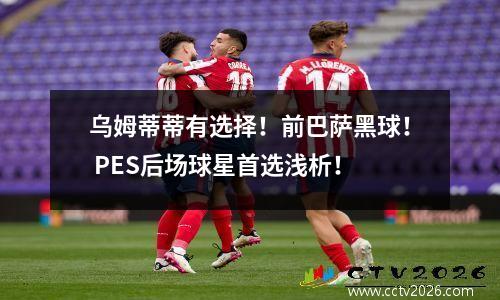 乌姆蒂蒂有选择！前巴萨黑球！ PES后场球星首选浅析！