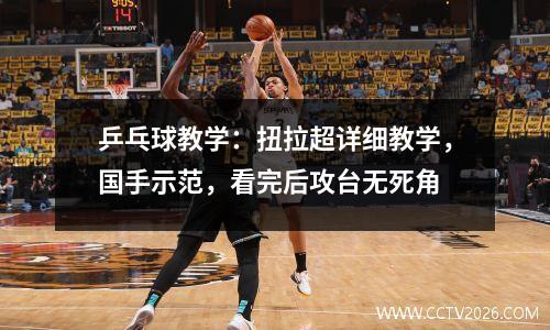 乒乓球教学：扭拉超详细教学，国手示范，看完后攻台无死角