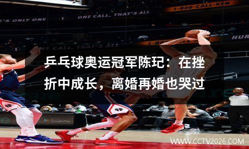 乒乓球奥运冠军陈玘：在挫折中成长，离婚再婚也哭过