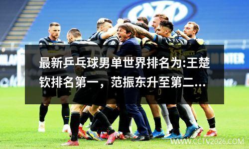 最新乒乓球男单世界排名为:王楚钦排名第一，范振东升至第二，马龙跌至第六。