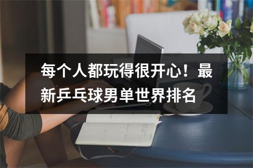 每个人都玩得很开心！最新乒乓球男单世界排名