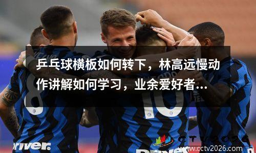 乒乓球横板如何转下，林高远慢动作讲解如何学习，业余爱好者如何发力