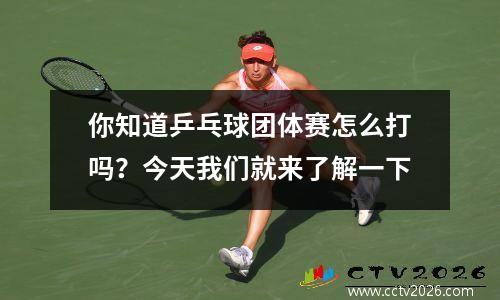 你知道乒乓球团体赛怎么打吗？今天我们就来了解一下