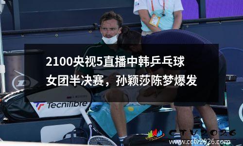 2100央视5直播中韩乒乓球女团半决赛，孙颖莎陈梦爆发