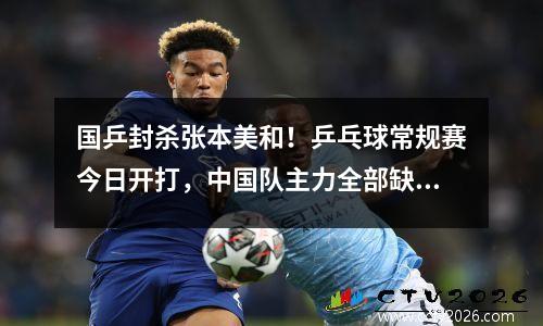 国乒封杀张本美和！乒乓球常规赛今日开打，中国队主力全部缺席