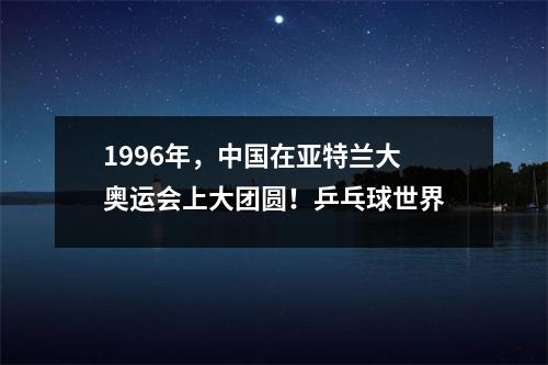 1996年，中国在亚特兰大奥运会上大团圆！乒乓球世界