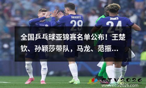 全国乒乓球亚锦赛名单公布！王楚钦、孙颖莎带队，马龙、范振东缺席