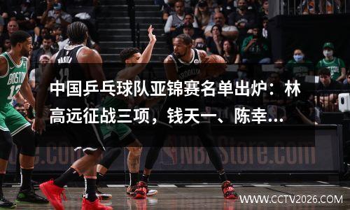 中国乒乓球队亚锦赛名单出炉：林高远征战三项，钱天一、陈幸同错失良机