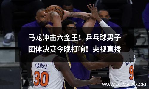 马龙冲击六金王！乒乓球男子团体决赛今晚打响！央视直播