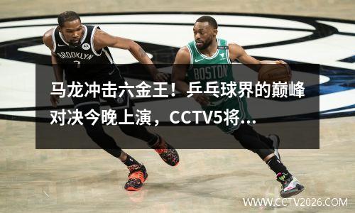 马龙冲击六金王！乒乓球界的巅峰对决今晚上演，CCTV5将全程直播赛事。