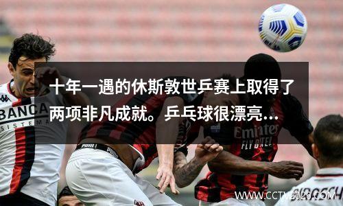 十年一遇的休斯敦世乒赛上取得了两项非凡成就。乒乓球很漂亮。
