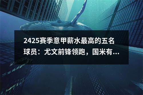 2425赛季意甲薪水最高的五名球员：尤文前锋领跑，国米有4人