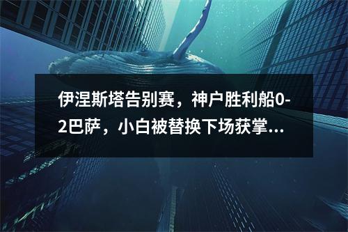 伊涅斯塔告别赛，神户胜利船0-2巴萨，小白被替换下场获掌声