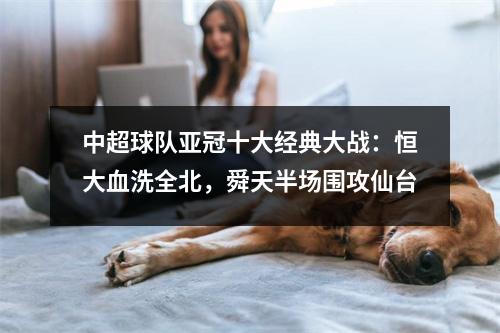 中超球队亚冠十大经典大战：恒大血洗全北，舜天半场围攻仙台