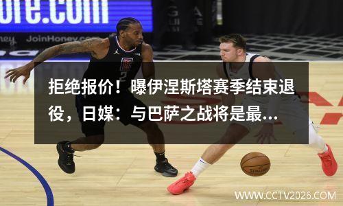拒绝报价！曝伊涅斯塔赛季结束退役，日媒：与巴萨之战将是最后一支舞