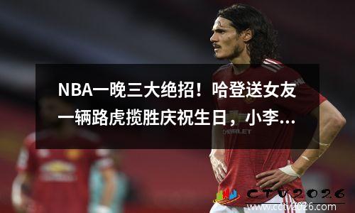 NBA一晚三大绝招！哈登送女友一辆路虎揽胜庆祝生日，小李爬山调情，庄神尴尬