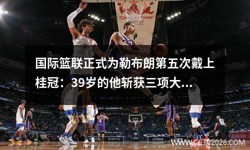国际篮联正式为勒布朗第五次戴上桂冠：39岁的他斩获三项大奖，圆满落下帷幕。 NBA高呼GOAT