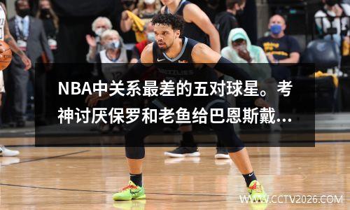 NBA中关系最差的五对球星。考神讨厌保罗和老鱼给巴恩斯戴绿帽子。