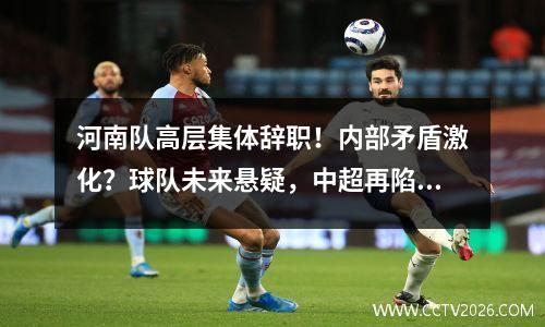 河南队高层集体辞职！内部矛盾激化？球队未来悬疑，中超再陷动荡