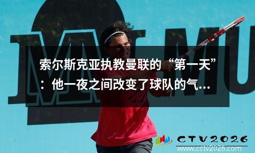 索尔斯克亚执教曼联的“第一天”：他一夜之间改变了球队的气氛