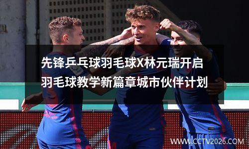 先锋乒乓球羽毛球X林元瑞开启羽毛球教学新篇章城市伙伴计划