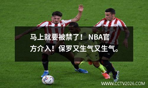 马上就要被禁了！ NBA官方介入！保罗又生气又生气。