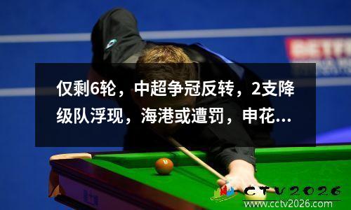 仅剩6轮，中超争冠反转，2支降级队浮现，海港或遭罚，申花盼反超