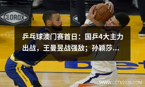 乒乓球澳门赛首日：国乒4大主力出战，王曼昱战强敌；孙颖莎压轴