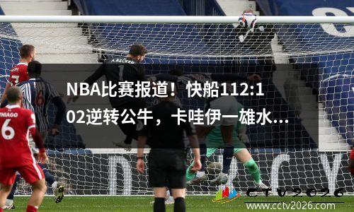 NBA比赛报道！快船112:102逆转公牛，卡哇伊一雄水花四起，登哥拿下三双！