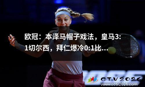 欧冠：本泽马帽子戏法，皇马3:1切尔西，拜仁爆冷0:1比利亚雷亚尔