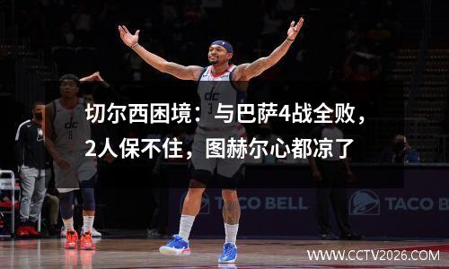 切尔西困境：与巴萨4战全败，2人保不住，图赫尔心都凉了