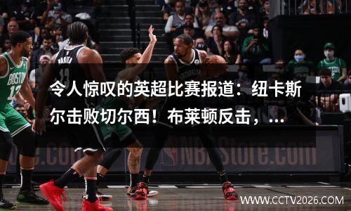 令人惊叹的英超比赛报道：纽卡斯尔击败切尔西！布莱顿反击，铁锤帮取得决定性胜利！