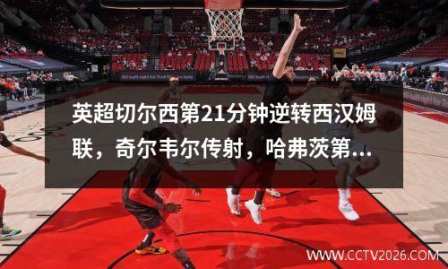 英超切尔西第21分钟逆转西汉姆联，奇尔韦尔传射，哈弗茨第88分钟进球