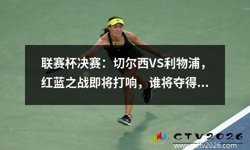 联赛杯决赛：切尔西VS利物浦，红蓝之战即将打响，谁将夺得首冠？