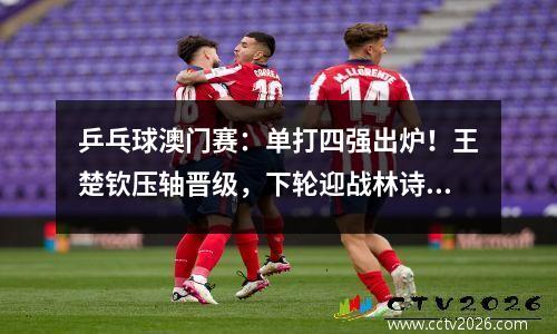 乒乓球澳门赛：单打四强出炉！王楚钦压轴晋级，下轮迎战林诗栋