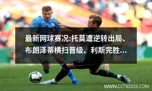 最新网球赛况:托莫遭逆转出局、布朗泽蒂横扫晋级、利斯完胜过关