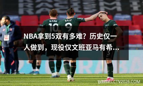 NBA拿到5双有多难？历史仅一人做到，现役仅文班亚马有希望