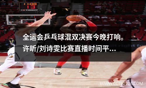 全运会乒乓球混双决赛今晚打响。许昕/刘诗雯比赛直播时间平台